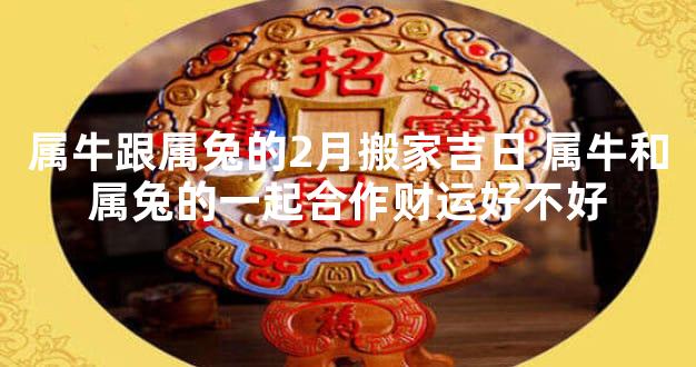 属牛跟属兔的2月搬家吉日 属牛和属兔的一起合作财运好不好